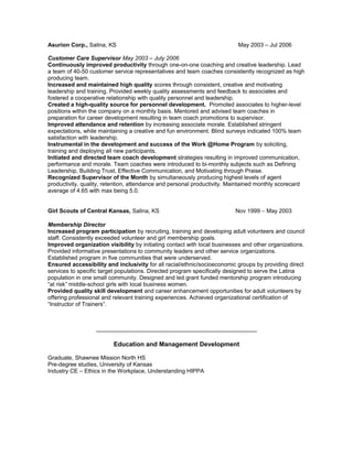 Asurion Corp., Salina, KS May 2003 – Jul 2006
Customer Care Supervisor May 2003 – July 2006
Continuously improved productivity through one-on-one coaching and creative leadership. Lead
a team of 40-50 customer service representatives and team coaches consistently recognized as high
producing team.
Increased and maintained high quality scores through consistent, creative and motivating
leadership and training. Provided weekly quality assessments and feedback to associates and
fostered a cooperative relationship with quality personnel and leadership.
Created a high-quality source for personnel development. Promoted associates to higher-level
positions within the company on a monthly basis. Mentored and advised team coaches in
preparation for career development resulting in team coach promotions to supervisor.
Improved attendance and retention by increasing associate morale. Established stringent
expectations, while maintaining a creative and fun environment. Blind surveys indicated 100% team
satisfaction with leadership.
Instrumental in the development and success of the Work @Home Program by soliciting,
training and deploying all new participants.
Initiated and directed team coach development strategies resulting in improved communication,
performance and morale. Team coaches were introduced to bi-monthly subjects such as Defining
Leadership, Building Trust, Effective Communication, and Motivating through Praise.
Recognized Supervisor of the Month by simultaneously producing highest levels of agent
productivity, quality, retention, attendance and personal productivity. Maintained monthly scorecard
average of 4.65 with max being 5.0.
Girl Scouts of Central Kansas, Salina, KS Nov 1999 − May 2003
Membership Director
Increased program participation by recruiting, training and developing adult volunteers and council
staff. Consistently exceeded volunteer and girl membership goals.
Improved organization visibility by initiating contact with local businesses and other organizations.
Provided informative presentations to community leaders and other service organizations.
Established program in five communities that were underserved.
Ensured accessibility and inclusivity for all racial/ethnic/socioeconomic groups by providing direct
services to specific target populations. Directed program specifically designed to serve the Latina
population in one small community. Designed and led grant funded mentorship program introducing
“at risk” middle-school girls with local business women.
Provided quality skill development and career enhancement opportunities for adult volunteers by
offering professional and relevant training experiences. Achieved organizational certification of
“Instructor of Trainers”.
Education and Management Development
Graduate, Shawnee Mission North HS
Pre-degree studies, University of Kansas
Industry CE – Ethics in the Workplace, Understanding HIPPA
 