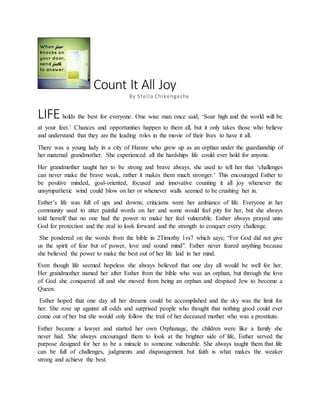 Count It All Joy
By Stella Chikengezha
LIFE holds the best for everyone. One wise man once said, ‘Soar high and the world will be
at your feet.’ Chances and opportunities happen to them all, but it only takes those who believe
and understand that they are the leading roles in the movie of their lives to have it all.
There was a young lady in a city of Harare who grew up as an orphan under the guardianship of
her maternal grandmother. She experienced all the hardships life could ever hold for anyone.
Her grandmother taught her to be strong and brave always, she used to tell her that ‘challenges
can never make the brave weak, rather it makes them much stronger.’ This encouraged Esther to
be positive minded, goal-oriented, focused and innovative counting it all joy whenever the
unsympathetic wind could blow on her or whenever walls seemed to be crushing her in.
Esther’s life was full of ups and downs; criticisms were her ambiance of life. Everyone in her
community used to utter painful words on her and some would feel pity for her, but she always
told herself that no one had the power to make her feel vulnerable. Esther always prayed unto
God for protection and the zeal to look forward and the strength to conquer every challenge.
She pondered on the words from the bible in 2Timothy 1vs7 which says; “For God did not give
us the spirit of fear but of power, love and sound mind”. Esther never feared anything because
she believed the power to make the best out of her life laid in her mind.
Even though life seemed hopeless she always believed that one day all would be well for her.
Her grandmother named her after Esther from the bible who was an orphan, but through the love
of God she conquered all and she moved from being an orphan and despised Jew to become a
Queen.
Esther hoped that one day all her dreams could be accomplished and the sky was the limit for
her. She rose up against all odds and surprised people who thought that nothing good could ever
come out of her but she would only follow the trail of her deceased mother who was a prostitute.
Esther became a lawyer and started her own Orphanage, the children were like a family she
never had. She always encouraged them to look at the brighter side of life, Esther served the
purpose designed for her to be a miracle to someone vulnerable. She always taught them that life
can be full of challenges, judgments and disparagement but faith is what makes the weaker
strong and achieve the best.
 