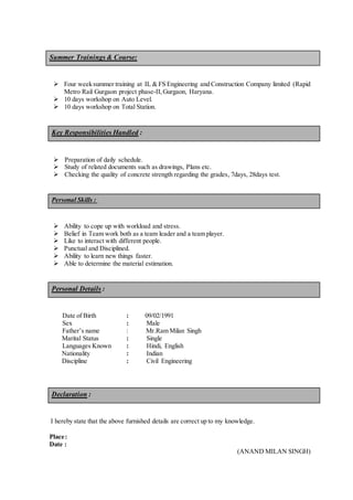 Summer Trainings & Course:
 Four weeksummer training at IL & FS Engineering and Construction Company limited (Rapid
Metro Rail Gurgaon project phase-II,Gurgaon, Haryana.
 10 days workshop on Auto Level.
 10 days workshop on Total Station.
Key Responsibilities Handled :
 Preparation of daily schedule.
 Study of related documents such as drawings, Plans etc.
 Checking the quality of concrete strength regarding the grades, 7days, 28days test.
Personal Skills :
 Ability to cope up with workload and stress.
 Belief in Team work both as a team leader and a team player.
 Like to interact with different people.
 Punctual and Disciplined.
 Ability to learn new things faster.
 Able to determine the material estimation.
Personal Details :
Date of Birth : 09/02/1991
Sex : Male
Father’s name : Mr.Ram Milan Singh
Marital Status : Single
Languages Known : Hindi, English
Nationality : Indian
Discipline : Civil Engineering
Declaration :
I hereby state that the above furnished details are correct up to my knowledge.
Place:
Date :
(ANAND MILAN SINGH)
 