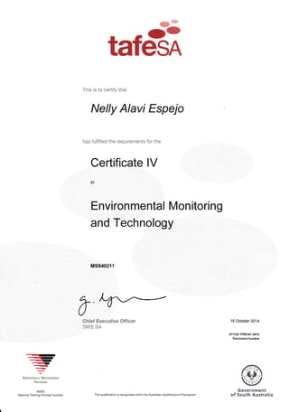 tafm
This is to ceriify that
Nelly Alavi Espejo
has fulfilled the requirements for the
Certificate lV
Environmental Mon itoring
and Technology
MSS40211
70hief Executlwe CIff ieer
IATT JA
16 October 2014
471102TPOO161 2014
Parchment Number
Zrr.rr-'
-
.rrrlIt
-t---NATToNALLY fuco6NrsED
TRATNTNG
40320
National Training Provider Number The qualification is recognised within the Australian Qualifica'tions Framework
 