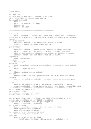 Plaque Pencil
------------------
FDA, FDA, FDA
National average for teeth cleaning is $85 (CNN)
$60 billion spent in 2000 on Oral Hygiene
What could I patent?
Machine
Article of manufacture (lead)
Composition
NEED TO ASK JACK
=================================================
Background
Bristle brushes, flossing, metal pics and mirrors, sonic, irrigators,
brushs including electric think toothpick or anything stand alone, outside
support
or inside support
Mechanical removal using metal pics, rubber or floss
Chemical - paste to remove plaque and tartar
Specification
What is it?
Mechanical device to remove plauqe, tartar and other undesired
materials from teeth and vincinity which is softer then tooth
material and relies on abrasives and mechanical removal to reduce
damage to teeth, gums and other areas of the mouth.
Components
Lead, Handle/pencil
Best Mode
Not sure yet
Operation
Load, manipulate in mouth, teeth surface, perimeter or gums, reload
Variants
Material, type of pencil
Uses
Plaque, tartar, people, animals
Benefits
Remove, safer, low cost, promo product, portable, more confidence,
reusable
Can use for children, animals, less pain, damage to teeth and gums
Claims
Hand device using abrasive or degradable to mechanically remove
unwanted material, plaque, tartar or other, from teeth & surrounding area
---------------------------------------------------------------------
Get all Mfgers of teeth stuff
Build a short pitch
Need material research to be done
Need to understand FDA issues
Look at wheels they use in offices, same kind of materials, grisely
Look at all inventions already filed or available
Plaque builds on tartar, needs to get scraped off
Krogers - toothpaste, scraping
How to get it sharp
Leave it as dull cylinder - does it need to be sharp
Have a pencil type sharperner
Have a knife type sharpener
What angle to have? Thickness of lead?
Ask dentists, look at instruments
Think of:
What material to be the 'lead'
Mouth wash, whitener, edible, abrasive, calcium......
 
