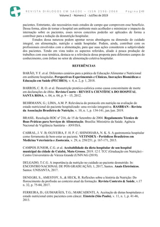 R E V I S T A D I Á L O G O S E M S A Ú D E – I S S N 2 5 9 6 - 2 0 6 X P á g i n a | 49
Volume 2 - Número 2 - Jul/Dez de 2019
pacientes. Entretanto, são necessários mais estudos de campo que comprovem esse benefício.
Dessa forma, além de tornar o hospital um ambiente mais acolhedor e minimizar o impacto da
internação sobre os pacientes, esses novos conceitos poderão ser aplicados de forma a
contribuir para a redução da desnutrição hospitalar.
Estudos dessa natureza podem apontar novas abordagens na dimensão do cuidado
integral, em alimentação, nutrição e saúde hospitalar. Podem, ainda, contribuir com os
profissionais envolvidos com a alimentação, para que suas ações considerem a subjetividade
dos pacientes. Tendo em vista todos os aspectos referidos, aliado à pouca produção de
trabalhos com essa temática, destaca-se a relevância dessa proposta para diferentes campos do
conhecimento, com ênfase no setor de alimentação coletiva hospitalar.
REFERÊNCIAS
BARÃO, Y F. et al. Diferentes cenários para a prática de Educação Alimentar e Nutricional
em ambiente hospitalar. Perspectivas Experimentais e Clínicas, Inovações Biomédicas e
Educação em Saúde (PECIBES), v. 4, n. 2, p. 1, 2018.
BARROS, C. R. O. et al. Desnutrição protéico-calórica como causa concomitante de morte
em declarações de óbito. Revista Coorte - REVISTA CIENTÍFICA DO HOSPITAL
SANTA ROSA, v. 04, n. 04, p. 9 – 15, 2012.
BEHRMANN, G.; LIMA, A.M. P. Relevância do protocolo em nutrição na avaliação do
estado nutricional do paciente hospitalizado: uma revisão integrativa. RASBRAN - Revista
da Associação Brasileira de Nutrição, v. 10, n. 1, p. 134-141, jan./jun. 2019.
BRASIL. Resolução RDC nº 216, de 15 de Setembro de 2004. Regulamento Técnico de
Boas Práticas para Serviços de Alimentação. Brasília: Ministério da Saúde. Agência
Nacional de Vigilância Sanitária – ANVISA.
CABRAL, J. V. B; OLIVEIRA, F. H. P. C; SHINOHARA, N. K. S. A gastronomia hospitalar
como ferramenta de bem-estar ao paciente. VETINDEX - Periódicos Brasileiros em
Medicina Veterinária e Zootecnia, v. 29, n. 250/251, p. 167-171, 2015.
CAMPOS JUNIOR, C.G. et al. Aceitabilidade da dieta hospitalar de um hospital
municipal da cidade de Cuiabá, Mato Grosso. 2019. 12 f. TCC (Graduação em Nutrição) -
Centro Universitário de Várzea Grande (UNIVAG (2019).
DELGADO, T.C.G. A importância da nutrição no cuidado ao paciente desnutrido. In:
ENCONTRO NACIONAL DE PÓS GRADUAÇÃO, 1, 2017, Santos. Anais Eletrônicos.
Santos: UNISANTA, 2017.
DENEGRI, S., AMESTOY, S., & HECK, R. Reflexões sobre a história da Nutrição: Do
florescimento da profissão ao contexto atual da formação. Revista Contexto & Saúde, v.17
n. 32, p. 75-84, 2017.
FERREIRA, D.; GUIMARÃES, T.G.; MARCADENTI, A. Aceitação de dietas hospitalares e
estado nutricional entre pacientes com câncer. Einstein (São Paulo), v. 11, n. 1, p. 41-46,
2013.
 