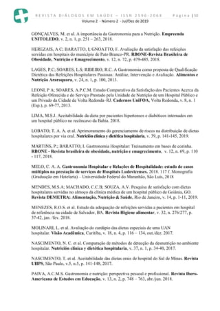 R E V I S T A D I Á L O G O S E M S A Ú D E – I S S N 2 5 9 6 - 2 0 6 X P á g i n a | 50
Volume 2 - Número 2 - Jul/Dez de 2019
GONÇALVES, M. et al. A importância da Gastronomia para a Nutrição. Empreenda
UNITOLEDO, v. 2, n. 1, p. 251 – 263, 2018.
HEREZAIS, A C; BARATTO, I; GNOATTO, F. Avaliação da satisfação das refeições
servidas em hospitais do município de Pato Branco-PR. RBONE-Revista Brasileira de
Obesidade, Nutrição e Emagrecimento, v. 12, n. 72, p. 479-485, 2018.
LAGES, P.C; SOARES, L.S; RIBEIRO, R.C. A Gastronomia como proposta de Qualificação
Dietética das Refeições Hospitalares Pastosas: Análise, Intervenção e Avaliação. Alimentos e
Nutrição Araraquara, v. 24, n. 1, p. 100, 2013.
LEONI, P A; SOARES, A.P.C.M. Estudo Comparativo da Satisfação dos Pacientes Acerca da
Refeição Oferecida e do Serviço Prestado pela Unidade de Nutrição de um Hospital Público e
um Privado da Cidade de Volta Redonda–RJ. Cadernos UniFOA, Volta Redonda, v. 8, n. 1
(Esp.), p. 69-77, 2013.
LIMA, M.S.J. Aceitabilidade da dieta por pacientes hipertensos e diabéticos internados em
um hospital público no recôncavo da Bahia. 2018.
LOBATO, T. A. A. et al. Aprimoramento do gerenciamento de riscos na distribuição de dietas
hospitalares por via oral. Nutrición clínica y dietética hospitalaria, v. 39, p. 141-145, 2019.
MARTINS, P.; BARATTO, I. Gastronomia Hospitalar: Treinamento em bases de cozinha.
RBONE - Revista brasileira de obesidade, nutrição e emagrecimento, v. 12, n. 69, p. 110
- 117, 2018.
MELO, C. A. A. Gastronomia Hospitalar e Relações de Hospitalidade: estudo de casos
múltiplos na prestação de serviços de Hospitais Ludovicenses. 2018. 117 f. Monografia
(Graduação em Hotelaria) – Universidade Federal do Maranhão, São Luís, 2018
MENDES, M.S.A; MACHADO, C.C.B; SOUZA, A.V. Pesquisa de satisfação com dietas
hospitalares servidas no almoço da clínica médica de um hospital público de Goiânia, GO.
Revista DEMETRA: Alimentação, Nutrição & Saúde, Rio de Janeiro, v. 14, p. 1-11, 2019.
MENEZES, R.O.S. et al. Estudo da adequação de refeições servidas a pacientes em hospital
de referência na cidade de Salvador, BA. Revista Higiene alimentar, v. 32, n. 276/277, p.
37-42, jan. /fev. 2018.
MOLINARI, L. et al. Avaliação do cardápio das dietas especiais de uma UAN
hospitalar. Visão Acadêmica, Curitiba, v. 18, n. 4, p. 116 – 134, out./dez. 2017.
NASCIMENTO, N. C. et al. Comparação de métodos de detecção da desnutrição no ambiente
hospitalar. Nutrición clínica y dietética hospitalaria, v. 37, n. 1, p. 34-40, 2017.
NASCIMENTO, T. et al. Aceitabilidade das dietas orais de hospital do Sul de Minas. Revista
UIIPS, São Paulo, v.5, n.5, p. 141-148, 2017.
PAIVA, A.C.M.S. Gastronomia e nutrição: perspectiva pessoal e profissional. Revista Ibero-
Americana de Estudos em Educação, v. 13, n. 2, p. 748 – 763, abr./jun. 2018.
 