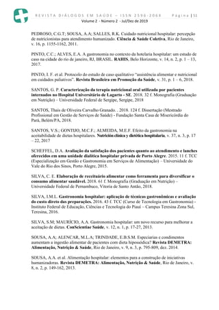 R E V I S T A D I Á L O G O S E M S A Ú D E – I S S N 2 5 9 6 - 2 0 6 X P á g i n a | 51
Volume 2 - Número 2 - Jul/Dez de 2019
PEDROSO, C.G.T; SOUSA, A.A; SALLES, R.K. Cuidado nutricional hospitalar: percepção
de nutricionistas para atendimento humanizado. Ciência & Saúde Coletiva, Rio de Janeiro,
v. 16, p. 1155-1162, 2011.
PINTO, C.C.; ALVES, E.A. A gastronomia no contexto da hotelaria hospitalar: um estudo de
caso na cidade do rio de janeiro, RJ, BRASIL. RAHIS, Belo Horizonte, v. 14, n. 2, p. 1 – 13,
2017.
PINTO, I. F. et al. Protocolo do estudo de caso qualitativo “assistência alimentar e nutricional
em cuidados paliativos”. Revista Brasileira em Promoção da Saúde, v. 31, p. 1 – 6, 2018.
SANTOS, G. P. Caracterização da terapia nutricional oral utilizada por pacientes
internados no Hospital Universitário de Lagarto - SE. 2018. 32 f. Monografia (Graduação
em Nutrição) – Universidade Federal de Sergipe, Sergipe, 2018
SANTOS, Thais de Oliveira Carvalho Granado. . 2018. 124 f. Dissertação (Mestrado
Profissional em Gestão de Serviços de Saúde) - Fundação Santa Casa de Misericórdia do
Pará, Belém/PA, 2018.
SANTOS, V.S.; GONTIJO, M.C.F.; ALMEIDA, M.E.F. Efeito da gastronomia na
aceitabilidade de dietas hospitalares. Nutriciónclínica y dietética hospitalaria, v. 37, n. 3, p. 17
– 22, 2017
SCHEFFEL, D.A. Avaliação da satisfação dos pacientes quanto ao atendimento e lanches
oferecidos em uma unidade dialítica hospitalar privada de Porto Alegre. 2015. 11 f. TCC
(Especialização em Gestão e Gastronomia em Serviços de Alimentação) – Universidade do
Vale do Rio dos Sinos, Porto Alegre, 2015.
SILVA, C. E. Elaboração de receituário alimentar como ferramenta para diversificar o
consumo alimentar saudável. 2018. 61 f. Monografia (Graduação em Nutrição) –
Universidade Federal de Pernambuco, Vitoria de Santo Antão, 2018.
SILVA, I.M.L. Gastronomia hospitalar: aplicação de técnicas gastronômicas e avaliação
do custo direto das preparações. 2016. 43 f. TCC (Curso de Tecnologia em Gastronomia) -
Instituto Federal de Educação, Ciências e Tecnologia do Piauí – Campus Teresina Zona Sul,
Teresina, 2016.
SILVA, S.M; MAURÍCIO, A.A. Gastronomia hospitalar: um novo recurso para melhorar a
aceitação de dietas. ConScientiae Saúde, v. 12, n. 1, p. 17-27, 2013.
SOUSA, A.A; ALENCAR, M.L.A; TRINDADE, E.B.S.M. Especiarias e condimentos
aumentam a ingestão alimentar de pacientes com dieta hipossódica? Revista DEMETRA:
Alimentação, Nutrição & Saúde, Rio de Janeiro, v. 9, n. 3, p. 795-809, dez. 2014.
SOUSA, A.A. et al. Alimentação hospitalar: elementos para a construção de iniciativas
humanizadoras. Revista DEMETRA: Alimentação, Nutrição & Saúde, Rio de Janeiro, v.
8, n. 2, p. 149-162, 2013.
 