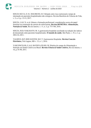 R E V I S T A D I Á L O G O S E M S A Ú D E – I S S N 2 5 9 6 - 2 0 6 X P á g i n a | 52
Volume 2 - Número 2 - Jul/Dez de 2019
SOUZA SILVA, O. H.; MAURICIO, S.F. Relação entre risco nutricional e tempo de
internação em pacientes hospitalizados não cirúrgicos. Revista Brasileira de Ciências da Vida,
v. 5, n. 4, p. 13-13, 2017.
SOUZA, L.K.C.S. et al. Gênero e formação profissional: considerações acerca do papel
feminino na construção da carreira de nutricionista. Revista DEMETRA: Alimentação,
Nutrição & Saúde, Rio de Janeiro, v. 11, n. 3, p. 773-788, 2016.
SOUZA, M.D; NAKASATO, M. A gastronomia hospitalar auxiliando na redução dos índices
de desnutrição entre pacientes hospitalizados. O mundo da saúde, São Paulo, v. 35, n. 2, p.
208-214, 2011.
TALDIVO, B.P; DOS SANTOS, M.C.T. Gastronomia Hospitalar. Revista Conexão
Eletrônica, Três Lagoas, MS v. 13, n. 1, 2016.
VASCONCELOS, F.A.G; BATISTA FILHO, M. História do campo da Alimentação e
Nutrição em Saúde Coletiva no Brasil. Revista Ciência & Saúde Coletiva, Rio de Janeiro, v.
16, p. 81-90, 2011.
 