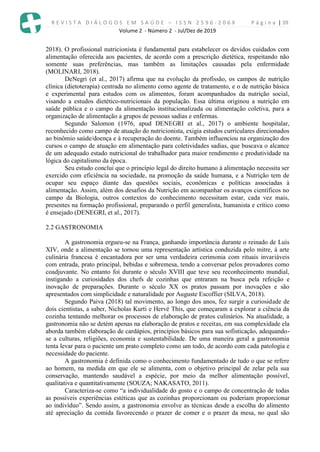 R E V I S T A D I Á L O G O S E M S A Ú D E – I S S N 2 5 9 6 - 2 0 6 X P á g i n a | 39
Volume 2 - Número 2 - Jul/Dez de 2019
2018). O profissional nutricionista é fundamental para estabelecer os devidos cuidados com
alimentação oferecida aos pacientes, de acordo com a prescrição dietética, respeitando não
somente suas preferências, mas também as limitações causadas pela enfermidade
(MOLINARI, 2018).
DeNegri (et al., 2017) afirma que na evolução da profissão, os campos de nutrição
clínica (dietoterapia) centrada no alimento como agente de tratamento, e o de nutrição básica
e experimental para estudos com os alimentos, foram acompanhados da nutrição social,
visando a estudos dietético-nutricionais da população. Essa última originou a nutrição em
saúde pública e o campo da alimentação institucionalizada ou alimentação coletiva, para a
organização de alimentação a grupos de pessoas sadias e enfermas.
Segundo Salomon (1976, apud DENEGRI et al., 2017) o ambiente hospitalar,
reconhecido como campo de atuação do nutricionista, exigia estudos curriculares direcionados
ao binômio saúde/doença e à recuperação do doente. Também influenciou na organização dos
cursos o campo de atuação em alimentação para coletividades sadias, que buscava o alcance
de um adequado estado nutricional do trabalhador para maior rendimento e produtividade na
lógica do capitalismo da época.
Seu estudo conclui que o princípio legal do direito humano à alimentação necessita ser
exercido com eficiência na sociedade, na promoção da saúde humana, e a Nutrição tem de
ocupar seu espaço diante das questões sociais, econômicas e políticas associadas à
alimentação. Assim, além dos desafios da Nutrição em acompanhar os avanços científicos no
campo da Biologia, outros contextos do conhecimento necessitam estar, cada vez mais,
presentes na formação profissional, preparando o perfil generalista, humanista e crítico como
é ensejado (DENEGRI, et al., 2017).
2.2 GASTRONOMIA
A gastronomia ergueu-se na França, ganhando importância durante o reinado de Luís
XIV, onde a alimentação se tornou uma representação artística conduzida pelo mitre, à arte
culinária francesa é encantadora por ser uma verdadeira cerimonia com rituais invariáveis
com entrada, prato principal, bebidas e sobremesa, tendo a conversar pelos provadores como
coadjuvante. No entanto foi durante o século XVIII que teve seu reconhecimento mundial,
instigando a curiosidades dos chefs de cozinhas que entraram na busca pela refeição e
inovação de preparações. Durante o século XX os pratos passam por inovações e são
apresentados com simplicidade e naturalidade por Auguste Escoffier (SILVA, 2018).
Segundo Paiva (2018) tal movimento, ao longo dos anos, fez surgir a curiosidade de
dois cientistas, a saber, Nicholas Kurti e Hervé This, que começaram a explorar a ciência da
cozinha tentando melhorar os processos de elaboração de pratos culinários. Na atualidade, a
gastronomia não se detém apenas na elaboração de pratos e receitas, em sua complexidade ela
aborda também elaboração de cardápios, princípios básicos para sua sofisticação, adequando-
se a culturas, religiões, economia e sustentabilidade. De uma maneira geral a gastronomia
tenta levar para o paciente um prato completo como um todo, de acordo com cada patologia e
necessidade do paciente.
A gastronomia é definida como o conhecimento fundamentado de tudo o que se refere
ao homem, na medida em que ele se alimenta, com o objetivo principal de zelar pela sua
conservação, mantendo saudável a espécie, por meio da melhor alimentação possível,
qualitativa e quantitativamente (SOUZA; NAKASATO, 2011).
Caracteriza-se como “a individualidade do gosto e o campo de concentração de todas
as possíveis experiências estéticas que as cozinhas proporcionam ou poderiam proporcionar
ao indivíduo”. Sendo assim, a gastronomia envolve as técnicas desde a escolha do alimento
até apreciação da comida favorecendo o prazer de comer e o prazer da mesa, no qual são
 