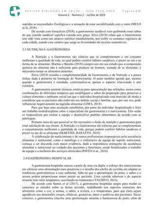 R E V I S T A D I Á L O G O S E M S A Ú D E – I S S N 2 5 9 6 - 2 0 6 X P á g i n a | 40
Volume 2 - Número 2 - Jul/Dez de 2019
supridas as necessidades fisiológicas e a sensação de estar sociabilizando com o outro (MELO
et al, 2018).
De acordo com Gonçalves (2018), a gastronomia saudável vem quebrando esses tabus
de que comida saudável significa comida sem graça. Silva (2018) relata que a Gastronomia
tem sido vista como um atrativo turístico mundialmente, por exibir os costumes regionais de
cada cidade, usando esse cenário que surge as diversidades de receitas sustentáveis.
2.3 NUTRIÇÃO E GASTRONOMIA
A Nutrição e a Gastronomia são ciências que se complementam e em conjunto
melhoram a qualidade de vida, no qual podem conferir hábitos saudáveis, e prazer no ato e na
forma de se alimentar. Martins e Baratto (2018) comprovam em seu estudo que a composição
química do alimento não é suficiente para produzir no homem, vontade de se alimentar, é
necessário tornar os alimentos atraentes.
Paiva (2018) ressalta a complementaridade da Gastronomia e da Nutrição e a pouca
ênfase dada à primeira na formação do Nutricionista. O autor também aponta que, mesmo
quando a gastronomia é estudada, contextualiza-se apenas o aspecto relacionado à arte
culinária.
A gastronomia permite técnicas criativas para apresentação das refeições, assim como
combinações de diferentes temperos que modifiquem o sabor da preparação para preservar a
cultura alimentar e ambiente social em que o indivíduo hospitalizado está inserido, de modo a
considerar que os pacientes não estão em seu âmbito social e familiar, que, por sua vez, pode
influenciar negativamente na ingestão alimentar (LIMA, 2018).
Para que haja uma aceitação satisfatória, por parte do indivíduo hospitalizado é feito
um trabalho multidisciplinar entre o especialista em gastronomia e o nutricionista. Eles serão
os responsáveis por treinar a equipe e desenvolver padrões alimentares de acordo com as
patologias.
Portanto mais do que possível se faz necessário a fusão de nutrição e gastronomia para
total satisfação de seu cliente. A Nutrição e a Gastronomia são ciências que se complementam
e conjuntamente melhoram a qualidade de vida, porque podem conferir hábitos saudáveis e
prazer no ato de se alimentar (MARTINS; BARATTO, 2018).
A colaboração de nutricionistas e de outros profissionais responsáveis pela assistência
alimentar e nutricional, como o nutrólogo e o enfermeiro da equipe de suporte nutricional,
começa a ser discutida com maior evidência, dada a importância emergente da assistência
alimentar e nutricional no cuidado dos pacientes e familiares, sendo beneficiados o trabalho
de equipe e a melhoria dos serviços oferecidos (PINTO et al., 2018).
2.4 GASTRONOMIA HOSPITALAR
A gastronomia hospitalar nasceu a partir de uma via dupla: o esforço dos nutricionistas
em oferecer uma alimentação mais prazerosa e o desafio dos chefes de cozinha em adaptar as
tendências gastronômicas a esse ambiente. Sabe-se que a apresentação do prato, o sabor e o
aroma podem proporcionar maior prazer ao paciente. Uma comida saborosa e de aspecto
atraente tem valor terapêutico, auxiliando no tratamento (TALDIVO, 2016).
De acordo com Santos et al (2017), a gastronomia hospitalar surgiu para mudar os
conceitos as atitudes sobre as dietas servidas, trabalhando nos aspectos sensoriais dos
alimentos como a cor, o aroma, o sabor, a textura, e a temperatura, para que estes sejam
agradáveis nas dimensões visuais, olfativas, gustativas, táteis e auditivas dos pacientes. Nesse
contexto, a gastronomia concilia uma apresentação atraente e harmoniosa do prato, além de
 