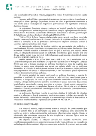 R E V I S T A D I Á L O G O S E M S A Ú D E – I S S N 2 5 9 6 - 2 0 6 X P á g i n a | 41
Volume 2 - Número 2 - Jul/Dez de 2019
aliar a qualidade nutricional da refeição, adequando a ofertas de nutrientes essenciais a cada
paciente.
Segundo Melo (2018), a gastronomia hospitalar surgiu com o objetivo de confrontar a
adequação da dieta à patologia do paciente, levando em conta as preferências alimentares e
seus hábitos com a valorização das preparações gastronômicas com ingredientes e técnicas
dietéticas eficazes.
A gastronomia hospitalar promove vantagens ao hospital quando são implantadas,
como: cardápio variado, menor desperdício, controle de compras e planejamento direcionado,
pontos críticos de controle, sazonalidade, informações nutricionais ao paciente, padronização
de ficha técnica, satisfação do cliente e fidelização (MELO, 2018).
Taldivo (2016) define a Gastronomia hospitalar como a arte de conciliar a prescrição
dietética e as restrições alimentares de clientes à elaboração de refeições saudáveis, nutritivas,
atrativas e saborosas, a fim de promover a associação de objetivos dietéticos, clínicos e
sensoriais e promover nutrição com prazer.
A gastronomia utiliza-se de técnicas criativas de apresentação das refeições, e
combinações de diferentes ingredientes e temperos que modificam o sabor do alimento a fim
de manter a cultura alimentar e ambiente social no qual o indivíduo está inserido. Desta
forma, as refeições hospitalares devem ser elaboradas considerando que o paciente está fora
do seu âmbito social, o que por si só pode influenciar negativamente a ingestão alimentar
(LAGES; RIBEIRO; SOARES, 2013).
Bopsin, Bassani e Riela (2015 apud HEREZAIS et al., 2018) mencionam que a
Gastronomia Hospitalar está inserida na UAN por meio dos Serviços de Nutrição e Dietética
(SND), que tem se tornado tendência no ambiente hospitalar por conta da exigência dos
clientes em querer uma alimentação que agrade seu paladar aliado com os nutrientes
necessários. A avaliação da satisfação dos usuários de serviços hospitalares, sejam pacientes
ou acompanhantes em relação às refeições oferecidas, é uma atividade de grande importância
na busca de um atendimento de qualidade.
O objetivo principal da terapia nutricional em ambiente hospitalar a garantia de
quantidade a qualidade de nutrientes necessários a cada indivíduo, contribuindo para o
tratamento e recuperação da saúde do paciente internado acometido de infecções. Nesse
contexto, a terapia nutricional oral contribui na melhora do estado nutricional de pacientes
hospitalizados, aumentando o aporte energético e proteico, evitando assim a desnutrição.
Entendendo que a presença de neoplasias, doenças infecciosas, hipertensão arterial, doenças
endócrinas e do trato gastrointestinal contribui para o risco de desnutrição, consequentemente,
de óbito (LIMA, 2018).
A gastronomia hospitalar concilia a prescrição dietética à elaboração de refeições
atrativas e saborosas, a fim de promover a nutrição com prazer e ainda a apresentação do
prato e da bandeja, a variedade do cardápio, o treinamento especializado de funcionários, a
cordialidade no atendimento e a rapidez do serviço (PINTO; ALVES 2017).
2.5 DIETAS HOSPITALARES
Em relação à nutrição, especificamente, avaliar a aceitação das dietas ofertadas por
meio de contato direto é um instrumento que pode ser interpretado como uma forma de
auxílio aos gestores na busca por conciliar gastronomia e hospital, pois a nutrição clínica e a
alimentação são importantes elementos da ação terapêutica e merecem figurar entre as
prioridades do hospital (SOARES, 2015).
Há algumas décadas, as refeições servidas nas unidades hospitalares eram
consideradas desagradáveis por apresentarem pouca atração visual, visto que sua produção era
realizada por irmãs de caridade e leigos no assunto, que no intuito de promover a recuperação
 