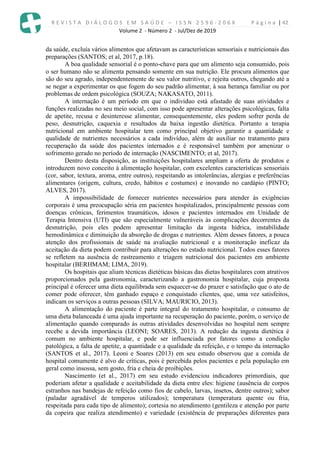 R E V I S T A D I Á L O G O S E M S A Ú D E – I S S N 2 5 9 6 - 2 0 6 X P á g i n a | 42
Volume 2 - Número 2 - Jul/Dez de 2019
da saúde, excluía vários alimentos que afetavam as características sensoriais e nutricionais das
preparações (SANTOS; et al, 2017, p.18).
A boa qualidade sensorial é o ponto-chave para que um alimento seja consumido, pois
o ser humano não se alimenta pensando somente em sua nutrição. Ele procura alimentos que
são do seu agrado, independentemente de seu valor nutritivo, e rejeita outros, chegando até a
se negar a experimentar os que fogem do seu padrão alimentar, à sua herança familiar ou por
problemas de ordem psicológica (SOUZA; NAKASATO, 2011).
A internação é um período em que o individuo está afastado de suas atividades e
funções realizadas no seu meio social, com isso pode apresentar alterações psicológicas, falta
de apetite, recusa e desinteresse alimentar, consequentemente, eles podem sofrer perda de
peso, desnutrição, caquexia e resultados da baixa ingestão dietética. Portanto a terapia
nutricional em ambiente hospitalar tem como principal objetivo garantir a quantidade e
qualidade de nutrientes necessários a cada indivíduo, além de auxiliar no tratamento para
recuperação da saúde dos pacientes internados e é responsável também por amenizar o
sofrimento gerado no período de internação (NASCIMENTO; et al, 2017).
Dentro desta disposição, as instituições hospitalares ampliam a oferta de produtos e
introduzem novo conceito à alimentação hospitalar, com excelentes características sensoriais
(cor, sabor, textura, aroma, entre outros), respeitando as intolerâncias, alergias e preferências
alimentares (origem, cultura, credo, hábitos e costumes) e inovando no cardápio (PINTO;
ALVES, 2017).
A impossibilidade de fornecer nutrientes necessários para atender às exigências
corporais é uma preocupação séria em pacientes hospitalizados, principalmente pessoas com
doenças crônicas, ferimentos traumáticos, idosos e pacientes internados em Unidade de
Terapia Intensiva (UTI) que são especialmente vulneráveis às complicações decorrentes da
desnutrição, pois eles podem apresentar limitação da ingesta hídrica, instabilidade
hemodinâmica e diminuição da absorção de drogas e nutrientes. Além desses fatores, a pouca
atenção dos profissionais de saúde na avaliação nutricional e a monitoração ineficaz da
aceitação da dieta podem contribuir para alterações no estado nutricional. Todos esses fatores
se refletem na ausência de rastreamento e triagem nutricional dos pacientes em ambiente
hospitalar (BERHMAM; LIMA, 2019).
Os hospitais que aliam técnicas dietéticas básicas das dietas hospitalares com atrativos
proporcionados pela gastronomia, caracterizando a gastronomia hospitalar, cuja proposta
principal é oferecer uma dieta equilibrada sem esquecer-se do prazer e satisfação que o ato de
comer pode oferecer, têm ganhado espaço e conquistado clientes, que, uma vez satisfeitos,
indicam os serviços a outras pessoas (SILVA; MAURICIO, 2013).
A alimentação do paciente é parte integral do tratamento hospitalar, o consumo de
uma dieta balanceada é uma ajuda importante na recuperação do paciente, porém, o serviço de
alimentação quando comparado às outras atividades desenvolvidas no hospital nem sempre
recebe a devida importância (LEONI; SOARES, 2013). A redução da ingesta dietética é
comum no ambiente hospitalar, e pode ser influenciada por fatores como a condição
patológica, a falta de apetite, a quantidade e a qualidade da refeição, e o tempo da internação
(SANTOS et al., 2017). Leoni e Soares (2013) em seu estudo observou que a comida de
hospital comumente é alvo de críticas, pois é percebida pelos pacientes e pela população em
geral como insossa, sem gosto, fria e cheia de proibições.
Nascimento (et al., 2017) em seu estudo evidenciou indicadores primordiais, que
poderiam afetar a qualidade e aceitabilidade da dieta entre eles: higiene (ausência de corpos
estranhos nas bandejas de refeição como fios de cabelo, larvas, insetos, dentre outros); sabor
(paladar agradável de temperos utilizados); temperatura (temperatura quente ou fria,
respeitada para cada tipo de alimento); cortesia no atendimento (gentileza e atenção por parte
da copeira que realiza atendimento) e variedade (existência de preparações diferentes para
 