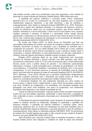 R E V I S T A D I Á L O G O S E M S A Ú D E – I S S N 2 5 9 6 - 2 0 6 X P á g i n a | 43
Volume 2 - Número 2 - Jul/Dez de 2019
cada refeição servida), sendo estes considerados como mais importantes, como também foi
observado no estudo realizado por Morimoto, Paladini (Brasil, 2004) citados pelo autor.
A qualidade dos aspectos simbólicos e sensoriais (sabor, cheiro, temperatura,
aparência) deve ser levada em consideração em uma dieta hospitalar, pois os pacientes
hospitalizados julgam-na importante, o que pode determinar o grau de satisfação e,
consequentemente, maior adesão ao tratamento proposto (MENDES et al., 2019). Entretanto,
a comida não é apenas uma substância alimentar, e os alimentos não induzem o homem à
vontade de alimentar-se apenas por sua composição química, mas devem também ser
atraentes. Alimentar-se é um ato nutricional, e comer é um ato social ligado a usos, costumes,
condutas, protocolos e situações. O alimento e a alimentação trazem consigo diversas
significações e implicações na vida das pessoas, além de serem fontes de prazer do início ao
fim da vida e fazerem parte integrante da manutenção ou da reconstrução da identidade do
indivíduo hospitalizado (SOUZA; NAKASATO, 2011).
De acordo com Santos (2018) “as dietas devem ser fornecidas com base nas
necessidades dietoterápicas da clientela, sem deixar de considerar os hábitos alimentares e as
limitações decorrentes da doença ou tratamento, com a finalidade de contribuir para a
recuperação dos pacientes”. Em seu estudo Delgado (2017) afirma que as boas condições
nutricionais do paciente evitam diversas consequências, como o prejuízo à função imune, à
cicatrização, à resposta inflamatória, ao trato gastrointestinal, aos músculos respiratórios e
cardíacos, além dos aspectos psicológicos, podendo acarretar em apatia e depressão.
Delgado (2017) apresenta dados de um estudo desenvolvido pela Associação
Brasileira de Nutrição Parenteral e Enteral realizado com 4000 pacientes, onde 48,6%
encontravam-se desnutridos, sendo 12,7% dos casos de desnutrição grave. Sendo identificadas
diversas causas, como a própria doença do paciente e seu tratamento (quimioterapia,
radioterapia e cirurgia), o jejum prolongado para a realização da propedêutica e até fatores
socioeconômicos. A desnutrição hospitalar é considerada um problema sério e com graves
consequências. O risco nutricional associa-se ao aumento da mortalidade, piora do estado
geral e nutricional além do aumento do tempo de internação hospitalar (SILVA; MAURICIO,
2017). Berhmam e Lima (2019) afirmam que os pacientes hospitalizados frequentemente
apresentam condições potenciais para a desnutrição que podem ocorrer de forma mais
agressiva e acelerada por possuírem como agravante a própria condição clínica.
A desnutrição hospitalar tem sido amplamente detectada por vários estudos em
diversos países e impacta direta e negativamente o curso clínico dos pacientes, relaciona-se
com maior incidência de complicações e de mortalidade, com internação hospitalar mais
prolongada, com maior custo hospitalar, com atraso na recuperação, com readmissões
hospitalares mais frequentes e com redução da qualidade de vida.
A partir da detecção da desnutrição o paciente poderá receber um plano nutricional de
acordo com suas necessidades específicas, melhorando o estado nutricional, a qualidade de
vida e reduzindo os custos e complicações relacionadas com a desnutrição (NASCIMENTO;
et al, 2017).
A alimentação do paciente hospitalizado é parte integrante do tratamento durante sua
estadia no hospital, devendo ser balanceada, adequada na quantidade e qualidade dos
alimentos ofertados. A qualidade dos aspectos simbólicos e sensoriais (sabor, cheiro,
temperatura, aparência) deve ser levada em consideração em uma dieta hospitalar, pois os
pacientes hospitalizados julgam-na importante, o que pode determinar o grau de satisfação e,
consequentemente, maior adesão ao tratamento proposto (MENDES, 2019). Os profissionais
de nutrição têm investido bastante para mudar o velho conceito de que comida de hospital é
horrível e sem graça (MARTINS; BARATTO, 2018).
Além de garantir que o paciente receberá todos os nutrientes necessários, a dieta no
hospital também precisa estar adequada às condições de saúde de quem está internado.
 