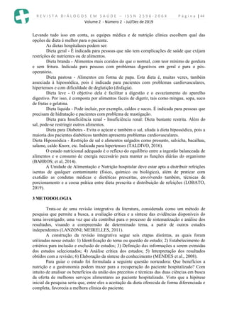 R E V I S T A D I Á L O G O S E M S A Ú D E – I S S N 2 5 9 6 - 2 0 6 X P á g i n a | 44
Volume 2 - Número 2 - Jul/Dez de 2019
Levando tudo isso em conta, as equipes médica e de nutrição clínica escolhem qual das
opções de dieta é melhor para o paciente.
As dietas hospitalares podem ser:
Dieta geral - É indicada para pessoas que não tem complicações de saúde que exijam
restrições de nutrientes ou de alimentos.
Dieta branda - Alimentos mais cozidos do que o normal, com teor mínimo de gordura
e sem fritura. Indicada para pessoas com problemas digestivos em geral e para o pós-
operatório.
Dieta pastosa - Alimentos em forma de papa. Esta dieta é, muitas vezes, também
associada à hipossódica, pois é indicada para pacientes com problemas cardiovasculares,
hipertensos e com dificuldade de deglutição (disfagia).
Dieta leve - O objetivo dela é facilitar a digestão e o esvaziamento do aparelho
digestivo. Por isso, é composta por alimentos fáceis de digerir, tais como mingau, sopa, suco
de frutas e gelatina.
Dieta liquida - Pode incluir, por exemplo, caldos e sucos. É indicada para pessoas que
precisam de hidratação e pacientes com problema de mastigação.
Dieta para Insuficiência renal - Insuficiência renal: Dieta bastante restrita. Além do
sal, pode-se restringir outros alimentos.
Dieta para Diabetes - Evita o açúcar e também o sal, aliada à dieta hipossódica, pois a
maioria dos pacientes diabéticos também apresenta problemas cardiovasculares.
Dieta Hipossódica - Restrição de sal e alimentos salgados como presunto, salsicha, bacalhau,
salame, caldo Knorr, etc. Indicada para hipertensos (TALDIVO, 2016).
O estado nutricional adequado é o reflexo do equilíbrio entre a ingestão balanceada de
alimentos e o consumo de energia necessário para manter as funções diárias do organismo
(BARROS; et al, 2014).
A Unidade de Alimentação e Nutrição hospitalar deve estar apta a distribuir refeições
isentas de qualquer contaminante (físico, químico ou biológico), além de praticar com
exatidão as condutas médicas e dietéticas prescritas, envolvendo também, técnicas de
porcionamento e a coesa prática entre dieta prescrita e distribuição de refeições (LOBATO,
2019).
3 METODOLOGIA
Trata-se de uma revisão integrativa da literatura, considerada como um método de
pesquisa que permite a busca, a avaliação crítica e a síntese das evidências disponíveis do
tema investigado; uma vez que ela contribui para o processo de sistematização e análise dos
resultados, visando a compreensão de determinado tema, a partir de outros estudos
independentes (LANZONI; MEIRELLES, 2011).
A construção da revisão integrativa segue seis etapas distintas, as quais foram
utilizadas nesse estudo: 1) Identificação do tema ou questão de estudo; 2) Estabelecimento de
critérios para inclusão e exclusão de estudos; 3) Definição das informações a serem extraídas
dos estudos selecionados; 4) Análise crítica dos estudos; 5) Interpretação dos resultados
obtidos com a revisão; 6) Elaboração da síntese do conhecimento (MENDES et al., 2008).
Para guiar o estudo foi formulada a seguinte questão norteadora: Que benefícios a
nutrição e a gastronomia podem trazer para a recuperação do paciente hospitalizado? Com
intuito de analisar os benefícios da união dos preceitos e técnicas das duas ciências em busca
da oferta de melhores serviços alimentares ao paciente hospitalizado. Visto que a hipótese
inicial da pesquisa seria que, entre eles a aceitação da dieta oferecida de forma diferenciada e
completa, favorecia a melhora clínica do paciente.
 
