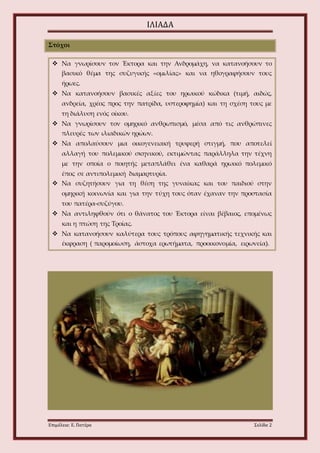 ΙΛΙΑΔΑ 
Στόχοι 
 Να γνωρίσουν τον Έκτορα και την Ανδρομάχη, να κατανοήσουν το 
βασικό θέμα της συζυγικής «ομιλίας» και να ηθογραφήσουν τους 
ήρωες. 
 Να κατανοήσουν βασικές αξίες του ηρωικού κώδικα (τιμή, αιδώς, 
ανδρεία, χρέος προς την πατρίδα, υστεροφημία) και τη σχέση τους με 
τη διάλυση ενός οίκου. 
 Να γνωρίσουν τον ομηρικό ανθρωπισμό, μέσα από τις ανθρώπινες 
πλευρές των ιλιαδικών ηρώων. 
 Να απολαύσουν μια οικογενειακή τρυφερή στιγμή, που αποτελεί 
αλλαγή του πολεμικού σκηνικού, εκτιμώντας παράλληλα την τέχνη 
με την οποία ο ποιητής μεταπλάθει ένα καθαρά ηρωικό πολεμικό 
έπος σε αντιπολεμική διαμαρτυρία. 
 Να συζητήσουν για τη θέση της γυναίκας και του παιδιού στην 
ομηρική κοινωνία και για την τύχη τους όταν έχαναν την προστασία 
του πατέρα-συζύγου. 
 Να αντιληφθούν ότι ο θάνατος του Έκτορα είναι βέβαιος, επομένως 
και η πτώση της Τροίας. 
 Να κατανοήσουν καλύτερα τους τρόπους αφηγηματικής τεχνικής και 
έκφραση ( παρομοίωση, άστοχα ερωτήματα, προοικονομία, ειρωνεία). 
Επιμέλεια: Ε. Πατέρα Σελίδα 2 
 