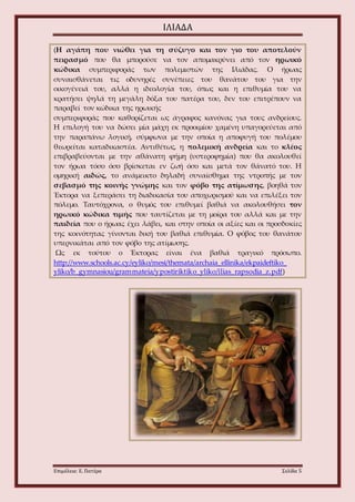 ΙΛΙΑΔΑ 
(Η αγάπη που νιώθει για τη σύζυγο και τον γιο του αποτελούν 
πειρασμό που θα μπορούσε να τον απομακρύνει από τον ηρωικό 
κώδικα συμπεριφοράς των πολεμιστών της Ιλιάδας. Ο ήρωας 
συναισθάνεται τις οδυνηρές συνέπειες του θανάτου του για την 
οικογένειά του, αλλά η ιδεολογία του, όπως και η επιθυμία του να 
κρατήσει ψηλά τη μεγάλη δόξα του πατέρα του, δεν του επιτρέπουν να 
παραβεί τον κώδικα της ηρωικής 
συμπεριφοράς που καθορίζεται ως άγραφος κανόνας για τους ανδρείους. 
Η επιλογή του να δώσει μία μάχη εκ προοιμίου χαμένη υπαγορεύεται από 
την παραπάνω λογική, σύμφωνα με την οποία η αποφυγή του πολέμου 
θεωρείται καταδικαστέα. Αντιθέτως, η πολεμική ανδρεία και το κλέος 
επιβραβεύονται με την αθάνατη φήμη (υστεροφημία) που θα ακολουθεί 
τον ήρωα τόσο όσο βρίσκεται εν ζωή όσο και μετά τον θάνατό του. Η 
ομηρική αιδώς, το ανάμεικτο δηλαδή συναίσθημα της ντροπής με τον 
σεβασμό της κοινής γνώμης και τον φόβο της ατίμωσης, βοηθά τον 
Έκτορα να ξεπεράσει τη διαδικασία του αποχωρισμού και να επιλέξει τον 
πόλεμο. Ταυτόχρονα, ο θυμός του επιθυμεί βαθιά να ακολουθήσει τον 
ηρωικό κώδικα τιμής που ταυτίζεται με τη μοίρα του αλλά και με την 
παιδεία που ο ήρωας έχει λάβει, και στην οποία οι αξίες και οι προσδοκίες 
της κοινότητας γίνονται δική του βαθιά επιθυμία. Ο φόβος του θανάτου 
υπερνικάται από τον φόβο της ατίμωσης. 
Ως εκ τούτου ο Έκτορας είναι ένα βαθιά τραγικό πρόσωπο. 
http://www.schools.ac.cy/eyliko/mesi/themata/archaia_ellinika/ekpaideftiko_ 
yliko/b_gymnasiou/grammateia/ypostiriktiko_yliko/ilias_rapsodia_z.pdf) 
Επιμέλεια: Ε. Πατέρα Σελίδα 5 
 