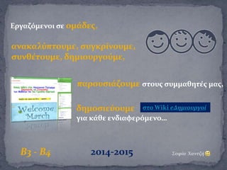 Εργαζόμενοι σε ομάδες,
ανακαλύπτουμε, συγκρίνουμε,
συνθέτουμε, δημιουργούμε,
παρουσιάζουμε στους συμμαθητές μας,
δημοσιεύουμε
για κάθε ενδιαφερόμενο…
Β3 - Β4 2014-2015 Σοφία Χαντζή
στο Wiki eΔημιουργοί
 
