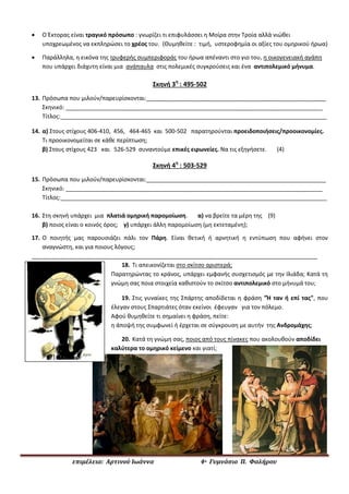 επιμέλεια: Αρτινού Ιωάννα 4ο Γυμνάσιο Π. Φαλήρου
 Ο Έκτορας είναι τραγικό πρόσωπο : γνωρίζει τι επιφυλάσσει η Μοίρα στην Τροία αλλά νιώθει
υποχρεωμένος να εκπληρώσει το χρέος του. (Θυμηθείτε : τιμή, υστεροφημία οι αξίες του ομηρικού ήρωα)
 Παράλληλα, η εικόνα της τρυφερής συμπεριφοράς του ήρωα απέναντι στο γιο του, η οικογενειακή αγάπη
που υπάρχει διάχυτη είναι μια ανάπαυλα στις πολεμικές συγκρούσεις και ένα αντιπολεμικό μήνυμα.
Σκηνή 3η
: 495-502
13. Πρόσωπα που μιλούν/παρευρίσκονται:________________________________________________________
Σκηνικό: ________________________________________________________________________________
Τίτλος:___________________________________________________________________________________
14. α) Στους στίχους 406-410, 456, 464-465 και 500-502 παρατηρούνται προειδοποιήσεις/προοικονομίες.
Τι προοικονομείται σε κάθε περίπτωση;
β) Στους στίχους 423 και 526-529 συναντούμε επικές ειρωνείες. Να τις εξηγήσετε. (4)
Σκηνή 4η
: 503-529
15. Πρόσωπα που μιλούν/παρευρίσκονται:________________________________________________________
Σκηνικό: ________________________________________________________________________________
Τίτλος:___________________________________________________________________________________
16. Στη σκηνή υπάρχει μια πλατιά ομηρική παρομοίωση. α) να βρείτε τα μέρη της (9)
β) ποιος είναι ο κοινός όρος; γ) υπάρχει άλλη παρομοίωση (μη εκτεταμένη);
17. Ο ποιητής μας παρουσιάζει πάλι τον Πάρη. Είναι θετική ή αρνητική η εντύπωση που αφήνει στον
αναγνώστη, και για ποιους λόγους;
_________________________________________________________________________________________
18. Τι απεικονίζεται στο σκίτσο αριστερά;
Παρατηρώντας το κράνος, υπάρχει εμφανής συσχετισμός με την Ιλιάδα; Κατά τη
γνώμη σας ποια στοιχεία καθιστούν το σκίτσο αντιπολεμικό στο μήνυμά του;
19. Στις γυναίκες της Σπάρτης αποδίδεται η φράση "Ή ταν ή επί τας", που
έλεγαν στους Σπαρτιάτες όταν εκείνοι έφευγαν για τον πόλεμο.
Αφού θυμηθείτε τι σημαίνει η φράση, πείτε:
η άποψή της συμφωνεί ή έρχεται σε σύγκρουση με αυτήν της Ανδρομάχης;
20. Κατά τη γνώμη σας, ποιος από τους πίνακες που ακολουθούν αποδίδει
καλύτερα το ομηρικό κείμενο και γιατί;
 