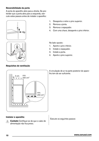 Reversibilidade da porta
A porta do aparelho abre para a direita. Se pre-
tender que a porta abra para a esquerda, exe-
cute estes passos antes de instalar o aparelho:
1. Desaperte e retire o pino superior.
2. Remova a porta.
3. Remova o espaçador.
4. Com uma chave, desaperte o pino inferior.
No lado oposto:
1. Aperte o pino inferior.
2. Instale o espaçador.
3. Instale a porta.
4. Aperte o pino superior.
Requisitos de ventilação
5 cm min.
200 cm2
min.
200 cm2
A circulação de ar na parte posterior do apare-
lho tem de ser suficiente.
Instalar o aparelho
Cuidado Certifique-se de que o cabo de
alimentação não fica preso.
Execute os seguintes passos:
10 www.zanussi.com
 