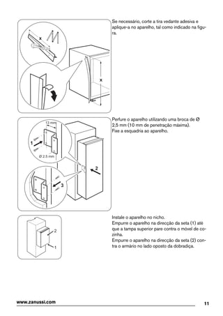 x
x
Se necessário, corte a tira vedante adesiva e
aplique-a no aparelho, tal como indicado na figu-
ra.
2
3
Ø 2.5 mm
13 mm
1
Perfure o aparelho utilizando uma broca de Ø
2,5 mm (10 mm de penetração máxima).
Fixe a esquadria ao aparelho.
1
2
Instale o aparelho no nicho.
Empurre o aparelho na direcção da seta (1) até
que a tampa superior pare contra o móvel de co-
zinha.
Empurre o aparelho na direcção da seta (2) con-
tra o armário no lado oposto da dobradiça.
11www.zanussi.com
 