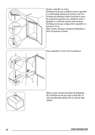 44mm
4mm
Ajuste o aparelho no nicho.
Certifique-se de que a distância entre o aparelho
e a extremidade dianteira do armário é 44 mm.
A tampa da dobradiça inferior (incluída no saco
de acessórios) garante que a distância entre o
aparelho e o móvel de cozinha está correcta.
Certifique-se de que a folga entre o aparelho e o
armário é 4 mm.
Abra a porta. Coloque a tampa da dobradiça in-
ferior na posição correcta.
I
I
Fixe o aparelho no nicho com 4 parafusos.
Retire a peça correcta da tampa da dobradiça
(E). Certifique-se de que retira a peça DX, no
caso da dobradiça direita, SX no caso do lado
oposto.
12 www.zanussi.com
 