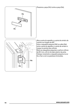 Ha
Hc
Pressione a peça (Hc) contra a peça (Ha).
Ha
Hb
8 mm
Abra a porta do aparelho e a porta de armário de
cozinha num ângulo de 90°.
Insira a esquadria pequena (Hb) na calha (Ha).
Junte a porta do aparelho e a porta de armário e
marque os pontos dos orifícios.
Retire as esquadrias pequenas e perfure orifícios
de Ø 2 mm, a 8 mm do lado exterior da porta.
Coloque novamente a esquadria pequena na ca-
lha e fixe-a com os parafusos fornecidos.
14 www.zanussi.com
 