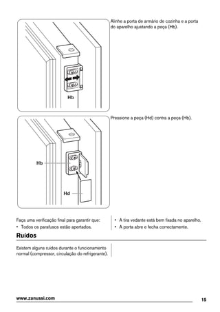 Hb
Alinhe a porta de armário de cozinha e a porta
do aparelho ajustando a peça (Hb).
Hb
Hd
Pressione a peça (Hd) contra a peça (Hb).
Faça uma verificação final para garantir que:
• Todos os parafusos estão apertados.
• A tira vedante está bem fixada no aparelho.
• A porta abre e fecha correctamente.
Ruídos
Existem alguns ruídos durante o funcionamento
normal (compressor, circulação do refrigerante).
15www.zanussi.com
 