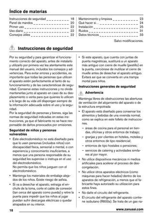 Índice de materias
Instrucciones de seguridad _ _ _ _ _ _ _ _ _ 18
Panel de mandos _ _ _ _ _ _ _ _ _ _ _ _ _ _ 20
Primer uso _ _ _ _ _ _ _ _ _ _ _ _ _ _ _ _ _ _ 22
Uso diario _ _ _ _ _ _ _ _ _ _ _ _ _ _ _ _ _ _ 22
Consejos útiles _ _ _ _ _ _ _ _ _ _ _ _ _ _ _ 22
Mantenimiento y limpieza _ _ _ _ _ _ _ _ _ _ 23
Qué hacer si… _ _ _ _ _ _ _ _ _ _ _ _ _ _ _ 24
Instalación _ _ _ _ _ _ _ _ _ _ _ _ _ _ _ _ _ _ 25
Ruidos _ _ _ _ _ _ _ _ _ _ _ _ _ _ _ _ _ _ _ _ 31
Datos técnicos _ _ _ _ _ _ _ _ _ _ _ _ _ _ _ _ 33
Salvo modificaciones.
Instrucciones de seguridad
Por su seguridad y para garantizar el funciona-
miento correcto del aparato, antes de instalarlo
y utilizarlo por primera vez lea atentamente este
manual del usuario, incluidos los consejos y ad-
vertencias. Para evitar errores y accidentes, es
importante que todas las personas que utilicen
el aparato estén perfectamente al tanto de su
funcionamiento y de las características de segu-
ridad. Conserve estas instrucciones y no olvide
mantenerlas junto al aparato en caso de su des-
plazamiento o venta para que quienes lo utilicen
a lo largo de su vida útil dispongan siempre de
la información adecuada sobre el uso y la segu-
ridad.
Por la seguridad de personas y bienes, siga las
normas de seguridad indicadas en estas ins-
trucciones, ya que el fabricante no se hace res-
ponsable de daños provocados por omisiones.
Seguridad de niños y personas
vulnerables
• Este electrodoméstico no está diseñado para
que lo usen personas (incluidos niños) con
discapacidad física, sensorial o mental, o con
experiencia y conocimiento insuficientes, a
menos que una persona responsable de su
seguridad les supervise o instruya en el uso
del electrodoméstico.
No permita que los niños jueguen con el
electrodoméstico.
• Mantenga los materiales de embalaje aleja-
dos de los niños. Existe riesgo de asfixia.
• Si va a desechar el aparato, extraiga el en-
chufe de la toma, corte el cable de conexión
(tan cerca del aparato como pueda) y retire la
puerta para impedir que los niños al jugar
puedan sufrir descargas eléctricas o quedar
atrapados en su interior.
• Si este aparato, que cuenta con juntas de
puerta magnéticas, sustituirá a un aparato
más antiguo con cierre de muelle (pestillo) en
la puerta, cerciórese de inutilizar el cierre de
muelle antes de desechar el aparato antiguo.
Evitará así que se convierta en una trampa
mortal para niños.
Instrucciones generales de seguridad
Advertencia
Mantenga libres de obstrucciones las aberturas
de ventilación del alojamiento del aparato o de
la estructura empotrada
• El aparato está diseñado para conservar los
alimentos y bebidas de una vivienda normal,
como se explica en este folleto de instruccio-
nes.
– áreas de cocina para el personal en tien-
das, oficinas y otros entornos de trabajo;
– granjas y por clientes en hoteles, moteles y
otros entornos de tipo residencial;
– entornos de tipo hostales o pensiones;
– servicios de catering y actividades simila-
res al por mayor.
• No utilice dispositivos mecánicos ni medios
artificiales para acelerar el proceso de des-
congelación.
• No utilice otros aparatos eléctricos (como
máquinas para hacer helados) dentro de los
aparatos de refrigeración, a menos que el fa-
bricante haya autorizado su utilización para
estos fines.
• No dañe el circuito del refrigerante.
• El circuito del refrigerante del aparato contie-
ne isobutano (R600a). Se trata de un gas na-
18 www.zanussi.com
 