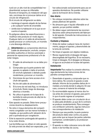 tural con un alto nivel de compatibilidad me-
dioambiental, aunque es inflamable.
Durante el transporte y la instalación del apa-
rato, cerciórese de no provocar daños en el
circuito de refrigeración.
Si el circuito de refrigeración se daña:
– mantenga el aparato alejado de las llamas
y de cualquier fuente de encendido
– ventile bien la habitación en la que se en-
cuentra el aparato
• Es peligroso alterar las especificaciones o
modificar este producto en modo alguno.
Cualquier daño en el cable de alimentación
puede provocar un cortocircuito, un incendio
o una descarga eléctrica.
Advertencia Los componentes eléctricos
(cable de alimentación, enchufe, compre-
sor) debe sustituirlos un técnico autorizado o
personal de reparaciones profesional a fin de
evitar riesgos.
1. El cable de alimentación no se debe pro-
longar.
2. Compruebe que la parte posterior del
aparato no aplaste ni dañe el enchufe.
Un enchufe aplastado o dañado puede
recalentarse y provocar un incendio.
3. Cerciórese de que tiene acceso al en-
chufe del aparato.
4. No tire del cable de alimentación.
5. Si la toma de red está floja, no introduzca
el enchufe. Existe riesgo de descarga
eléctrica o incendio.
6. No utilice el aparato sin la tapa de la
bombilla (si está provisto de ella) de ilu-
minación interior.
• Este aparato es pesado. Debe tener precau-
ciones durante su desplazamiento.
• No retire ni toque elementos del comparti-
mento congelador con las manos húmedas o
mojadas, ya que podría sufrir abrasión de la
piel o quemaduras por congelación.
• Evite la exposición prolongada del aparato a
la luz solar directa.
• Las bombillas que se utilizan en este aparato
(si está provisto de ellas) son especiales, y se
han seleccionado exclusivamente para uso en
aparatos domésticos. No pueden utilizarse
para la iluminación de la vivienda.
Uso diario
• No coloque recipientes calientes sobre las
piezas plásticas del aparato.
• No almacene gas ni líquido inflamable en el
aparato, ya que podrían estallar.
• Se deben seguir estrictamente las recomen-
daciones sobre almacenamiento del fabrican-
te del aparato. Consulte las instrucciones co-
rrespondientes.
Cuidado y limpieza
• Antes de realizar cualquier tarea de manteni-
miento, apague el aparato y desenchúfelo de
la toma de corriente.
• No limpie el aparato con objetos metálicos.
• Revise regularmente el desagüe del agua
descongelada del frigorífico. Si es necesario,
limpie el desagüe. Si el desagüe se bloquea,
el agua se acumulará en la base del aparato.
Instalación
Importante Para realizar la conexión eléctrica,
siga atentamente las instrucciones de los
párrafos correspondientes.
• Desembale el aparato y compruebe que no
tiene daños. No conecte el aparato si está
dañado. Informe de los posibles daños de in-
mediato a la tienda donde lo adquirió. En ese
caso, conserve el material de embalaje.
• Es recomendable esperar al menos dos ho-
ras antes de conectar el aparato, para permi-
tir que el aceite regrese al compresor.
• El aparato debe contar con circulación de ai-
re adecuada alrededor, ya que de lo contrario
se produce recalentamiento. Para conseguir
una ventilación suficiente, siga las instruccio-
nes correspondientes a la instalación.
• Siempre que sea posible, la parte posterior
del producto debe estar contra una pared,
para evitar que se toquen las partes calientes
(compresor, condensador) y se produzcan
quemaduras.
• El aparato no debe colocarse cerca de radia-
dores ni de hornillas de cocina.
19www.zanussi.com
 