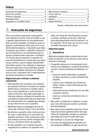 Índice
Instruções de segurança _ _ _ _ _ _ _ _ _ _ _ 2
Painel de controlo _ _ _ _ _ _ _ _ _ _ _ _ _ _ _ 4
Primeira utilização _ _ _ _ _ _ _ _ _ _ _ _ _ _ _ 6
Utilização diária _ _ _ _ _ _ _ _ _ _ _ _ _ _ _ _ 6
Sugestões e conselhos úteis _ _ _ _ _ _ _ _ _ 6
Manutenção e limpeza _ _ _ _ _ _ _ _ _ _ _ _ 7
O que fazer se… _ _ _ _ _ _ _ _ _ _ _ _ _ _ _ 8
Instalação _ _ _ _ _ _ _ _ _ _ _ _ _ _ _ _ _ _ _ 9
Ruídos _ _ _ _ _ _ _ _ _ _ _ _ _ _ _ _ _ _ _ _ 15
Dados técnicos _ _ _ _ _ _ _ _ _ _ _ _ _ _ _ 17
Sujeito a alterações sem aviso prévio.
Instruções de segurança
Para a sua própria segurança e para garantir
uma utilização correcta, antes de instalar e usar
o aparelho pela primeira vez, leia atentamente
este manual do utilizador, incluindo as suas su-
gestões e advertências. Para evitar erros e aci-
dentes desnecessários, é importante que todas
as pessoas que utilizam o aparelho conheçam o
seu funcionamento e as características de se-
gurança. Guarde estas instruções e certifique-
-se de que elas acompanham o aparelho em
caso de transferência ou venda, para que todos
os que venham a usá-lo estejam devidamente
informados quanto à sua utilização e segurança.
Para sua segurança e da propriedade, guarde
as precauções destas instruções de utilização,
uma vez que o fabricante não é responsável pe-
los danos causados por omissão.
Segurança para crianças e pessoas
vulneráveis
• Este aparelho não se destina a ser utilizado
por pessoas (incluindo crianças) com capaci-
dades físicas, sensoriais ou mentais reduzi-
das ou sem experiência e conhecimento, ex-
cepto se lhes tiver sido dada supervisão ou
instrução relativa à utilização do aparelho por
uma pessoa responsável pela sua segurança.
As crianças devem ser vigiadas para assegu-
rar que não brincam com o aparelho.
• Mantenha todas as embalagens fora do al-
cance das crianças. Existe o risco de asfixia.
• Se eliminar o aparelho retire a ficha da toma-
da, corte o cabo eléctrico (o mais perto do
aparelho possível) e retire a porta para evitar
que crianças a brincar sofram choques eléc-
tricos ou se fechem dentro do aparelho.
• Se este aparelho, com vedantes de porta
magnéticos for substituir um aparelho mais
velho com fecho de mola (lingueta) na porta
ou tampa, certifique-se de que o fecho de
mola está desactivado antes de eliminar o ve-
lho aparelho. Tal irá evitar que se torne numa
armadilha fatal para uma criança.
Segurança geral
Advertência
Mantenha desobstruídas as aberturas de venti-
lação do aparelho ou da estrutura onde este se
encontra encastrado.
• O aparelho destina-se à conservação de ali-
mentos e/ou bebidas em ambiente doméstico
normal e noutros ambientes semelhantes, co-
mo:
– áreas de cozinha destinadas ao pessoal
em lojas, escritórios e outros ambientes de
trabalho;
– turismo rural e utilização por clientes de
hotéis, motéis e outros ambientes do tipo
residencial;
– ambientes do tipo residencial com dormida
e pequeno-almoço;
– catering e ambientes semelhantes não co-
merciais.
• Não utilize um dispositivo mecânico ou qual-
quer meio artificial para acelerar o processo
de descongelação.
• Não utilize outros aparelhos eléctricos (como
máquinas de fazer gelados) dentro dos apa-
relhos de refrigeração, excepto se estiverem
aprovados para esse fim pelo fabricante.
• Não danifique o circuito de refrigeração.
• O circuito de refrigeração do aparelho con-
tém isobutano (R600a), um gás natural com
2 www.zanussi.com
 