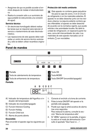 • Asegúrese de que es posible acceder al en-
chufe después de instalar el electrodomésti-
co.
• Realice la conexión sólo a un suministro de
agua potable (si está prevista una conexión
de agua).
Servicio técnico
• Un electricista homologado deberá realizar
las tareas que se requieran para ejecutar el
servicio o mantenimiento de este electrodo-
méstico.
• Las reparaciones de este aparato debe reali-
zarlas un centro de servicio técnico autoriza-
do y sólo se deben utilizar recambios origina-
les.
Protección del medio ambiente
Este aparato no contiene gases perjudicia-
les para la capa de ozono, ni en el circuito
de refrigerante ni en los materiales aislantes. El
aparato no se debe desechar junto con los resi-
duos urbanos. La espuma aislante contiene ga-
ses inflamables: el aparato se debe desechar
de acuerdo con la normativa vigente, que puede
solicitar a las autoridades locales. No dañe la
unidad de refrigeración, en especial la parte tra-
sera, cerca del intercambiador de calor. Los
materiales de este aparato marcados con el
símbolo son reciclables.
Panel de mandos
56 4 3 2
1
1 Pantalla
2 Tecla de calentamiento de temperatura
3 Tecla de enfriamiento de temperatura
4 Tecla OK
5 Tecla MODE
6 Tecla ON/OFF (encendido/apagado)
Pantalla
Off
min
A B C D E F
A) Indicador de temperatura del frigorífico e in-
dicador del temporizador
B) Indicador de encendido/apagado
C) Función Intensive Cooling
D) Función Holiday
E) Función Child lock
F) Alarma de puerta abierta
Encendido
Para encender el aparato siga los siguientes pa-
sos:
1. Conecte el enchufe a la toma de corriente.
2. Pulse la tecla ON/OFF del aparato si la
pantalla está apagada.
3. Puede que oiga la señal acústica de alarma
tras unos segundos.
Para restaurar la alarma, consulte la sec-
ción "Alarma de temperatura alta".
4. Si "dEMo" aparece en la pantalla, el apara-
to está en el modo de demostración. Con-
sulte el apartado “Qué hacer si….”.
20 www.zanussi.com
 