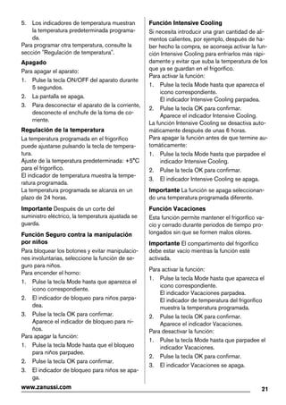5. Los indicadores de temperatura muestran
la temperatura predeterminada programa-
da.
Para programar otra temperatura, consulte la
sección "Regulación de temperatura".
Apagado
Para apagar el aparato:
1. Pulse la tecla ON/OFF del aparato durante
5 segundos.
2. La pantalla se apaga.
3. Para desconectar el aparato de la corriente,
desconecte el enchufe de la toma de co-
rriente.
Regulación de la temperatura
La temperatura programada en el frigorífico
puede ajustarse pulsando la tecla de tempera-
tura.
Ajuste de la temperatura predeterminada: +5°C
para el frigorífico.
El indicador de temperatura muestra la tempe-
ratura programada.
La temperatura programada se alcanza en un
plazo de 24 horas.
Importante Después de un corte del
suministro eléctrico, la temperatura ajustada se
guarda.
Función Seguro contra la manipulación
por niños
Para bloquear los botones y evitar manipulacio-
nes involuntarias, seleccione la función de se-
guro para niños.
Para encender el horno:
1. Pulse la tecla Mode hasta que aparezca el
icono correspondiente.
2. El indicador de bloqueo para niños parpa-
dea.
3. Pulse la tecla OK para confirmar.
Aparece el indicador de bloqueo para ni-
ños.
Para apagar la función:
1. Pulse la tecla Mode hasta que el bloqueo
para niños parpadee.
2. Pulse la tecla OK para confirmar.
3. El indicador de bloqueo para niños se apa-
ga.
Función Intensive Cooling
Si necesita introducir una gran cantidad de ali-
mentos calientes, por ejemplo, después de ha-
ber hecho la compra, se aconseja activar la fun-
ción Intensive Cooling para enfriarlos más rápi-
damente y evitar que suba la temperatura de los
que ya se guardan en el frigorífico.
Para activar la función:
1. Pulse la tecla Mode hasta que aparezca el
icono correspondiente.
El indicador Intensive Cooling parpadea.
2. Pulse la tecla OK para confirmar.
Aparece el indicador Intensive Cooling.
La función Intensive Cooling se desactiva auto-
máticamente después de unas 6 horas.
Para apagar la función antes de que termine au-
tomáticamente:
1. Pulse la tecla Mode hasta que parpadee el
indicador Intensive Cooling.
2. Pulse la tecla OK para confirmar.
3. El indicador Intensive Cooling se apaga.
Importante La función se apaga seleccionan-
do una temperatura programada diferente.
Función Vacaciones
Esta función permite mantener el frigorífico va-
cío y cerrado durante periodos de tiempo pro-
longados sin que se formen malos olores.
Importante El compartimento del frigorífico
debe estar vacío mientras la función esté
activada.
Para activar la función:
1. Pulse la tecla Mode hasta que aparezca el
icono correspondiente.
El indicador Vacaciones parpadea.
El indicador de temperatura del frigorífico
muestra la temperatura programada.
2. Pulse la tecla OK para confirmar.
Aparece el indicador Vacaciones.
Para desactivar la función:
1. Pulse la tecla Mode hasta que parpadee el
indicador Vacaciones.
2. Pulse la tecla OK para confirmar.
3. El indicador Vacaciones se apaga.
21www.zanussi.com
 