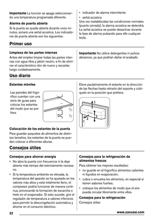 Importante La función se apaga seleccionan-
do una temperatura programada diferente.
Alarma de puerta abierta
Si la puerta se queda abierta durante unos mi-
nutos, sonará una señal acústica. Los indicado-
res de puerta abierta son los siguientes:
• indicador de alarma intermitente
• señal acústica
Una vez restablecidas las condiciones normales
(puerta cerrada), la alarma acústica se detendrá.
La señal acústica se puede desactivar durante
la fase de alarma pulsando para ello cualquier
tecla.
Primer uso
Limpieza de las partes internas
Antes del empleo limpiar todas las partes inter-
nas con agua tibia y jabón neutro, a fin de elimi-
nar el característico olor de nuevo y secarlas
luego cuidadosamente.
Importante No utilice detergentes ni polvos
abrasivos, ya que podrían dañar el acabado
Uso diario
Estantes móviles
Las paredes del frigo-
rífico cuentan con una
serie de guías para
colocar los estantes
del modo que se pre-
fiera.
Colocación de los estantes de la puerta
Para guardar paquetes de alimentos de distin-
tos tamaños, los estantes de la puerta se pue-
den colocar a diferentes alturas.
Eleve paulatinamente el estante en la dirección
de las flechas hasta retirarlo del soporte y coló-
quelo en la posición que prefiera.
2
1
3
Consejos útiles
Consejos para ahorrar energía
• No abra la puerta con frecuencia ni la deje
abierta más tiempo del estrictamente necesa-
rio.
• Si la temperatura ambiente es elevada, la
temperatura del aparato se ha ajustado en los
valores más altos y está totalmente lleno, el
compresor podría funcionar de manera conti-
nua, provocando la formación de escarcha o
hielo en el evaporador. Si esto sucede, gire el
regulador de temperatura a valores inferiores
para permitir la descongelación automática y
ahorrar en el consumo eléctrico.
Consejos para la refrigeración de
alimentos frescos
Para obtener los mejores resultados:
• no guarde en el frigorífico alimentos calientes
ni líquidos en evaporación;
• cubra o envuelva los alimentos, en especial si
tienen sabores fuertes;
• coloque los alimentos de modo que el aire
pueda circular libremente entre ellos.
Consejos para la refrigeración
Consejos útiles:
22 www.zanussi.com
 