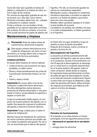Carne (de todo tipo): guárdela en bolsas de
plástico y colóquela en el estante de vidrio, so-
bre el cajón de las verduras.
Por razones de seguridad, guárdela de ese mo-
do durante uno o dos días, como máximo.
Alimentos cocinados, platos fríos, etc.: cúbralos
y colóquelos en cualquier estante.
Frutas y verduras: una vez lavadas a fondo,
guárdelas en los cajones especiales suministra-
dos al efecto. Si entra en contacto, el zumo de
limón puede decolorar las partes de plástico del
frigorífico. Por ello, se recomienda guardar los
cítricos en contenedores separados.
Mantequilla y queso: colóquelos en recipientes
herméticos especiales o envueltos en papel de
aluminio o en bolsas de plástico, para excluir
tanto aire como sea posible.
Botellas: deben guardarse tapadas en el estan-
te para botellas de la puerta.
Los plátanos, las patatas, las cebollas y los ajos,
si no están empaquetados, no deben guardarse
en el frigorífico.
Mantenimiento y limpieza
Precaución Antes de realizar tareas de
mantenimiento, desenchufe el aparato.
Este equipo contiene hidrocarburos en la
unidad de refrigeración; por tanto, el man-
tenimiento y la recarga deben estar a cargo ex-
clusivamente de técnicos autorizados.
Limpieza periódica
El equipo debe limpiarse de manera habitual:
• Limpie el interior y los accesorios con agua
templada y un jabón neutro.
• Revise y limpie periódicamente las juntas de
la puerta para mantenerlas limpias y sin res-
tos.
• Aclare y seque a fondo.
Importante No mueva, dañe ni tire de los
conductos o cables del interior del armario.
No utilice detergentes, polvos abrasivos,
productos de limpieza perfumados ni cera para
limpiar el interior, ya que dañarán la superficie y
dejarán un fuerte olor.
Limpie el condensador (rejilla negra) y el com-
presor de la parte posterior del aparato con un
cepillo. Esa operación mejorará el rendimiento
del aparato y reducirá el consumo eléctrico.
Importante Tenga cuidado para no dañar el
sistema de refrigeración.
Muchas marcas de limpiadores de superficies
de cocina contienen químicos que pueden ata-
car o dañar los plásticos del aparato. Por tal ra-
zón, se recomienda que el exterior del aparato
se limpie sólo con agua templada a la que se
añadirá un poco de líquido lavavajillas.
Después de la limpieza, vuelva a conectar el
aparato a la toma de red.
Descongelación del frigorífico
La escarcha se elimina automáticamente del
evaporador del frigorífico cada vez que se detie-
ne el compresor, durante el funcionamiento nor-
mal. El agua de la descongelación se descarga
por un canal hacia un recipiente especial situa-
do en la parte posterior del aparato, sobre el
motor compresor, desde donde se evapora.
Es importante limpiar periódicamente el orificio
de salida del agua de descongelación situado
en la mitad del canal del compartimento frigorífi-
co para evitar que el agua se desborde y caiga
sobre los alimentos del interior. Utilice el limpia-
dor especial suministrado, que hallará ya colo-
cado en el orificio de desagüe.
Periodos sin funcionamiento
Si el aparato no se utiliza durante un tiempo
prolongado, tome las siguientes precauciones:
• desconecte el aparato de la red eléctri-
ca;
• extraiga todos los alimentos;
23www.zanussi.com
 