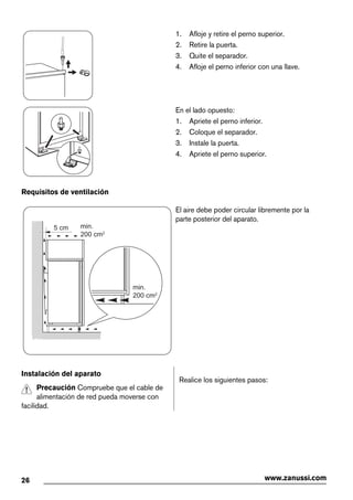 1. Afloje y retire el perno superior.
2. Retire la puerta.
3. Quite el separador.
4. Afloje el perno inferior con una llave.
En el lado opuesto:
1. Apriete el perno inferior.
2. Coloque el separador.
3. Instale la puerta.
4. Apriete el perno superior.
Requisitos de ventilación
5 cm min.
200 cm2
min.
200 cm2
El aire debe poder circular libremente por la
parte posterior del aparato.
Instalación del aparato
Precaución Compruebe que el cable de
alimentación de red pueda moverse con
facilidad.
Realice los siguientes pasos:
26 www.zanussi.com
 