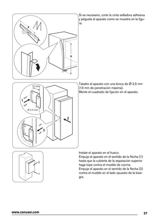 x
x
Si es necesario, corte la cinta selladora adhesiva
y péguela al aparato como se muestra en la figu-
ra.
2
3
Ø 2.5 mm
13 mm
1
Taladre el aparato con una broca de Ø 2,5 mm
(10 mm de penetración máxima).
Monte el cuadrado de fijación en el aparato.
1
2
Instale el aparato en el hueco.
Empuje el aparato en el sentido de la flecha (1)
hasta que la cubierta de la separación superior
haga tope contra el mueble de cocina.
Empuje el aparato en el sentido de la flecha (2)
contra el mueble en el lado opuesto de la bisa-
gra.
27www.zanussi.com
 