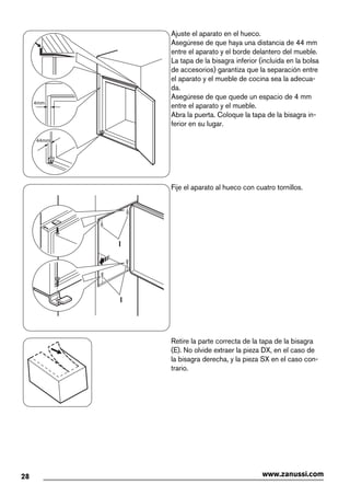 44mm
4mm
Ajuste el aparato en el hueco.
Asegúrese de que haya una distancia de 44 mm
entre el aparato y el borde delantero del mueble.
La tapa de la bisagra inferior (incluida en la bolsa
de accesorios) garantiza que la separación entre
el aparato y el mueble de cocina sea la adecua-
da.
Asegúrese de que quede un espacio de 4 mm
entre el aparato y el mueble.
Abra la puerta. Coloque la tapa de la bisagra in-
ferior en su lugar.
I
I
Fije el aparato al hueco con cuatro tornillos.
Retire la parte correcta de la tapa de la bisagra
(E). No olvide extraer la pieza DX, en el caso de
la bisagra derecha, y la pieza SX en el caso con-
trario.
28 www.zanussi.com
 