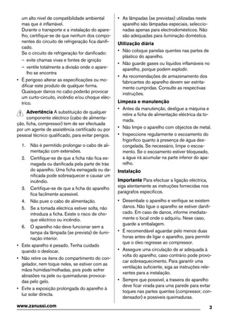 um alto nível de compatibilidade ambiental
mas que é inflamável.
Durante o transporte e a instalação do apare-
lho, certifique-se de que nenhum dos compo-
nentes do circuito de refrigeração fica danifi-
cado.
Se o circuito de refrigeração for danificado:
– evite chamas vivas e fontes de ignição
– ventile totalmente a divisão onde o apare-
lho se encontra
• É perigoso alterar as especificações ou mo-
dificar este produto de qualquer forma.
Quaisquer danos no cabo poderão provocar
um curto-circuito, incêndio e/ou choque eléc-
trico.
Advertência A substituição de qualquer
componente eléctrico (cabo de alimenta-
ção, ficha, compressor) tem de ser efectuada
por um agente de assistência certificado ou por
pessoal técnico qualificado, para evitar perigos.
1. Não é permitido prolongar o cabo de ali-
mentação com extensões.
2. Certifique-se de que a ficha não fica es-
magada ou danificada pela parte de trás
do aparelho. Uma ficha esmagada ou da-
nificada pode sobreaquecer e causar um
incêndio.
3. Certifique-se de que a ficha do aparelho
fica facilmente acessível.
4. Não puxe o cabo de alimentação.
5. Se a tomada eléctrica estiver solta, não
introduza a ficha. Existe o risco de cho-
que eléctrico ou incêndio.
6. O aparelho não deve funcionar sem a
tampa da lâmpada (se prevista) de ilumi-
nação interior.
• Este aparelho é pesado. Tenha cuidado
quando o deslocar.
• Não retire os itens do compartimento do con-
gelador, nem toque neles, se estiver com as
mãos húmidas/molhadas, pois pode sofrer
abrasões na pele ou queimaduras provoca-
das pelo gelo.
• Evite a exposição prolongada do aparelho à
luz solar directa.
• As lâmpadas (se previstas) utilizadas neste
aparelho são lâmpadas especiais, seleccio-
nadas apenas para electrodomésticos. Não
são adequadas para iluminação doméstica.
Utilização diária
• Não coloque panelas quentes nas partes de
plástico do aparelho.
• Não guarde gases ou líquidos inflamáveis no
aparelho, porque podem explodir.
• As recomendações de armazenamento dos
fabricantes do aparelho devem ser estrita-
mente cumpridas. Consulte as respectivas
instruções.
Limpeza e manutenção
• Antes da manutenção, desligue a máquina e
retire a ficha de alimentação eléctrica da to-
mada.
• Não limpe o aparelho com objectos de metal.
• Inspeccione regularmente o escoamento do
frigorífico quanto à presença de água des-
congelada. Se necessário, limpe o escoa-
mento. Se o escoamento estiver bloqueado,
a água irá acumular na parte inferior do apa-
relho.
Instalação
Importante Para efectuar a ligação eléctrica,
siga atentamente as instruções fornecidas nos
parágrafos específicos.
• Desembale o aparelho e verifique se existem
danos. Não ligue o aparelho se estiver danifi-
cado. Em caso de danos, informe imediata-
mente o local onde o adquiriu. Nese caso,
guarde a embalagem.
• É recomendável aguardar pelo menos duas
horas antes de ligar o aparelho, para permitir
que o óleo regresse ao compressor.
• Assegure uma circulação de ar adequada à
volta do aparelho, caso contrário pode provo-
car sobreaquecimento. Para garantir uma
ventilação suficiente, siga as instruções rele-
vantes para a instalação.
• Sempre que possível, a traseira do aparelho
deve ficar virada para uma parede para evitar
toques nas partes quentes (compressor, con-
densador) e possíveis queimaduras.
3www.zanussi.com
 