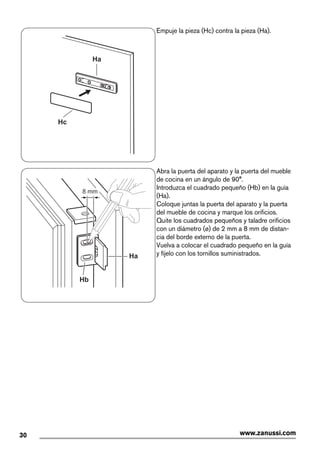 Ha
Hc
Empuje la pieza (Hc) contra la pieza (Ha).
Ha
Hb
8 mm
Abra la puerta del aparato y la puerta del mueble
de cocina en un ángulo de 90°.
Introduzca el cuadrado pequeño (Hb) en la guía
(Ha).
Coloque juntas la puerta del aparato y la puerta
del mueble de cocina y marque los orificios.
Quite los cuadrados pequeños y taladre orificios
con un diámetro (ø) de 2 mm a 8 mm de distan-
cia del borde externo de la puerta.
Vuelva a colocar el cuadrado pequeño en la guía
y fíjelo con los tornillos suministrados.
30 www.zanussi.com
 
