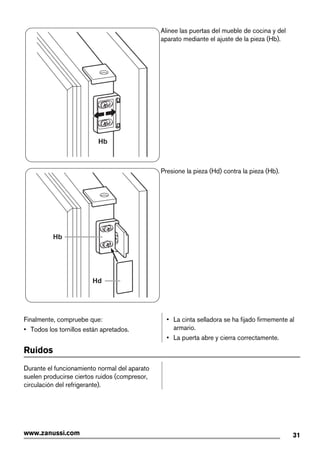 Hb
Alinee las puertas del mueble de cocina y del
aparato mediante el ajuste de la pieza (Hb).
Hb
Hd
Presione la pieza (Hd) contra la pieza (Hb).
Finalmente, compruebe que:
• Todos los tornillos están apretados.
• La cinta selladora se ha fijado firmemente al
armario.
• La puerta abre y cierra correctamente.
Ruidos
Durante el funcionamiento normal del aparato
suelen producirse ciertos ruidos (compresor,
circulación del refrigerante).
31www.zanussi.com
 
