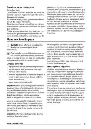 Conselhos para a refrigeração
Conselhos úteis:
Carne (todos os tipos) : embrulhe em sacos de
politeno e coloque na prateleira de vidro acima
da gaveta de vegetais.
Por motivos de segurança, guarde desta forma
por um dia ou dois no máximo.
Alimentos cozinhados, pratos frios, etc.: devem
estar cobertos e podem ser colocados em qual-
quer prateleira.
Fruta e legumes: devem ser bem lavados e co-
locados nas gavetas especiais fornecidas. O
sumo de limão pode alterar a cor das peças de
plástico do frigorífico se estiver em contacto
com elas. Por conseguinte, recomendamos que
mantenha os citrinos em recipientes separados.
Manteiga e queijo: estes devem ser colocados
em recipientes herméticos especiais ou embru-
lhados em folha de alumínio ou sacos de polite-
no para excluir o máximo de ar possível.
Garrafas: devem estar fechadas e devem ser ar-
mazenadas na prateleira de garrafas da porta.
Bananas, batatas, cebolas e alho, se não estive-
rem embalados, não devem ser guardados no
frigorífico.
Manutenção e limpeza
Cuidado Retire a ficha da tomada antes
de efectuar qualquer operação de
manutenção.
Este aparelho contém hidrocarbonetos na
sua unidade de arrefecimento; a manuten-
ção e a recarga devem, por isso, ser efectuadas
exclusivamente por técnicos autorizados.
Limpeza periódica
O equipamento tem de ser limpo regularmente:
• limpe o interior e os acessórios com água
morna e sabão neutro.
• verifique regularmente os vedantes de porta e
limpe-os para se certificar de que estão lim-
pos e sem resíduos.
• lave e seque minuciosamente.
Importante Não puxe, desloque nem danifique
quaisquer tubos e/ou cabos dentro do armário.
Nunca utilize detergentes, pós abrasivos,
produtos de limpeza muito perfumados ou cera
de polir para limpar o interior, pois isto irá
danificar a superfície e deixar um odor forte.
Limpe o condensador (grelha preta) e o com-
pressor que está no fundo do aparelho, com
uma escova. Esta operação irá melhorar o de-
sempenho do aparelho e poupar consumo de
electricidade.
Importante Tenha cuidado para não danificar
o sistema de arrefecimento.
Muitos agentes de limpeza de superfícies de
cozinhas contêm químicos que podem atacar/
danificar os plásticos usados neste aparelho.
Por esta razão é aconselhável que a estrutura
exterior deste aparelho seja limpa apenas com
água morna com um pouco de solução de lim-
peza adicionada.
Após a limpeza, volte a ligar o equipamento à
tomada de alimentação.
Descongelar o frigorífico
O gelo é automaticamente eliminado do evapo-
rador do compartimento do frigorífico sempre
que o compressor motorizado pára, durante o
funcionamento normal. A água resultante da
descongelação é drenada por um canal para
um recipiente especial colocado na parte trasei-
ra do aparelho, sobre o compressor motorizado,
onde evapora.
É importante limpar periodicamente o orifício de
descarga da água da descongelação, no centro
do canal do compartimento do frigorífico, para
evitar o transbordamento de água para os ali-
mentos. Utilize o acessório de limpeza especial
fornecido, que irá encontrar já inserido no orifí-
cio de descarga.
7www.zanussi.com
 