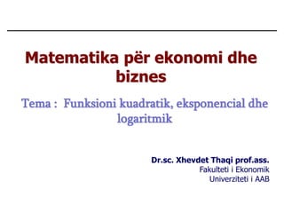 Matematika për ekonomi dhe
biznes
Dr.sc. Xhevdet Thaqi prof.ass.
Fakulteti i Ekonomik
Univerziteti i AAB
Tema : Funksioni kuadratik, eksponencial dhe
logaritmik
 