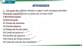1. Em quais dos objetos listados a seguir você consegue perceber
interação magnética com os polos de um bom ímã?
I) Borracha escolar
II) Bola de gude
III) Tampa de alumínio
IV) Caneta plástica
V) Pedaço de fio de cobre
VI) Corda de guitarra
VII) Grafite de lapiseira
VIII) Chave de fenda comum
IX) Cuba (de pia) de aço inoxidável
17
ATIVIDADES
 