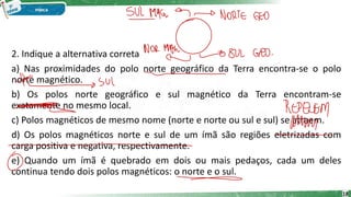 2. Indique a alternativa correta
a) Nas proximidades do polo norte geográfico da Terra encontra-se o polo
norte magnético.
b) Os polos norte geográfico e sul magnético da Terra encontram-se
exatamente no mesmo local.
c) Polos magnéticos de mesmo nome (norte e norte ou sul e sul) se atraem.
d) Os polos magnéticos norte e sul de um ímã são regiões eletrizadas com
carga positiva e negativa, respectivamente.
e) Quando um ímã é quebrado em dois ou mais pedaços, cada um deles
continua tendo dois polos magnéticos: o norte e o sul.
18
 