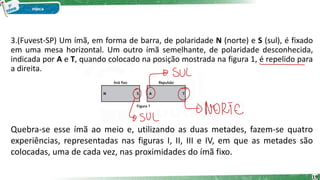 3.(Fuvest-SP) Um ímã, em forma de barra, de polaridade N (norte) e S (sul), é fixado
em uma mesa horizontal. Um outro ímã semelhante, de polaridade desconhecida,
indicada por A e T, quando colocado na posição mostrada na figura 1, é repelido para
a direita.
19
Quebra-se esse ímã ao meio e, utilizando as duas metades, fazem-se quatro
experiências, representadas nas figuras I, II, III e IV, em que as metades são
colocadas, uma de cada vez, nas proximidades do ímã fixo.
 