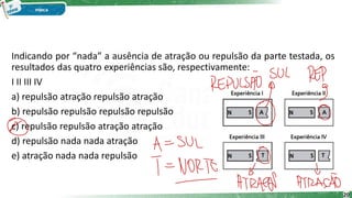 Indicando por “nada” a ausência de atração ou repulsão da parte testada, os
resultados das quatro experiências são, respectivamente:
I II III IV
a) repulsão atração repulsão atração
b) repulsão repulsão repulsão repulsão
c) repulsão repulsão atração atração
d) repulsão nada nada atração
e) atração nada nada repulsão
20
 