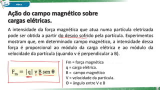 A intensidade da força magnética que atua numa partícula eletrizada
pode ser obtida a partir do desvio sofrido pela partícula. Experimentos
mostram que, em determinado campo magnético, a intensidade dessa
força é proporcional ao módulo da carga elétrica e ao módulo da
velocidade da partícula (quando v é perpendicular a B).
21
Fm = força magnética
q = carga elétrica.
B = campo magnético
V = velocidade da partícula.
Θ = ângulo entre V e B
 