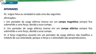 01. Julgue falsa ou verdadeira cada uma das seguintes
afirmações:
I. Um portador de carga elétrica imerso em um campo magnético sempre fica
submetido a uma força, devido a esse campo.
II. Um portador de carga elétrica imerso em um campo elétrico sempre fica
submetido a uma força, devido a esse campo.
III. A força magnética atuante em um portador de carga elétrica não modifica o
módulo de sua velocidade, porque a força e a velocidade são perpendiculares.
26
 