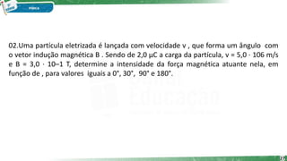 02.Uma partícula eletrizada é lançada com velocidade v , que forma um ângulo com
o vetor indução magnética B . Sendo de 2,0 μC a carga da partícula, v = 5,0 · 106 m/s
e B = 3,0 · 10–1 T, determine a intensidade da força magnética atuante nela, em
função de , para valores iguais a 0°, 30°, 90° e 180°.
27
 