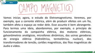 Vamos iniciar, agora, o estudo do Eletromagnetismo. Veremos, por
exemplo, que a corrente elétrica, além de produzir efeitos em um fio,
também afeta o espaço ao redor dele. Esse assunto é bem abrangente.
Para termos uma ideia, abordaremos, por exemplo, o princípio de
funcionamento da campainha elétrica, dos motores elétricos,
galvanômetros analógicos, microfones dinâmicos, das usinas geradoras
de energia elétrica (hidrelétrica, termelétrica, nuclear), dos
transformadores de tensão, cartões magnéticos, das fitas magnéticas de
áudio e vídeo.
3
 