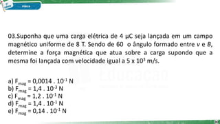 30
03.Suponha que uma carga elétrica de 4 μC seja lançada em um campo
magnético uniforme de 8 T. Sendo de 60 o ângulo formado entre v e B,
determine a força magnética que atua sobre a carga supondo que a
mesma foi lançada com velocidade igual a 5 x 103 m/s.
a) Fmag = 0,0014 . 10-1 N
b) Fmag = 1,4 . 10-3 N
c) Fmag = 1,2 . 10-1 N
d) Fmag = 1,4 . 10-1 N
e) Fmag = 0,14 . 10-1 N
 
