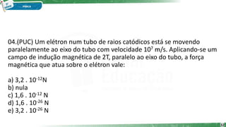 04.(PUC) Um elétron num tubo de raios catódicos está se movendo
paralelamente ao eixo do tubo com velocidade 107 m/s. Aplicando-se um
campo de indução magnética de 2T, paralelo ao eixo do tubo, a força
magnética que atua sobre o elétron vale:
a) 3,2 . 10-12N
b) nula
c) 1,6 . 10-12 N
d) 1,6 . 10-26 N
e) 3,2 . 10-26 N
32
 