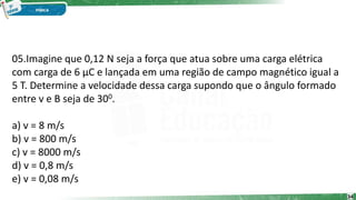 05.Imagine que 0,12 N seja a força que atua sobre uma carga elétrica
com carga de 6 μC e lançada em uma região de campo magnético igual a
5 T. Determine a velocidade dessa carga supondo que o ângulo formado
entre v e B seja de 300.
a) v = 8 m/s
b) v = 800 m/s
c) v = 8000 m/s
d) v = 0,8 m/s
e) v = 0,08 m/s
34
 